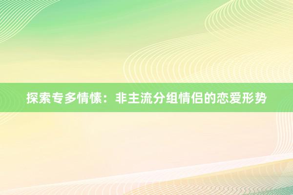 探索专多情愫：非主流分组情侣的恋爱形势