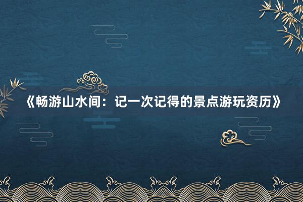 《畅游山水间：记一次记得的景点游玩资历》