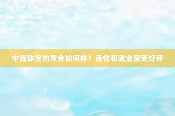 中鑫珠宝的黄金如何样？品性和就业深受好评