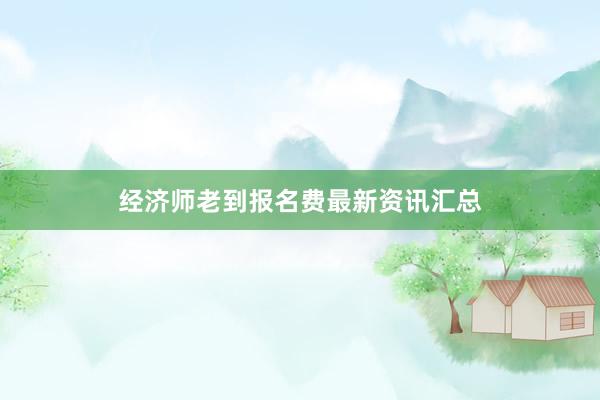 经济师老到报名费最新资讯汇总