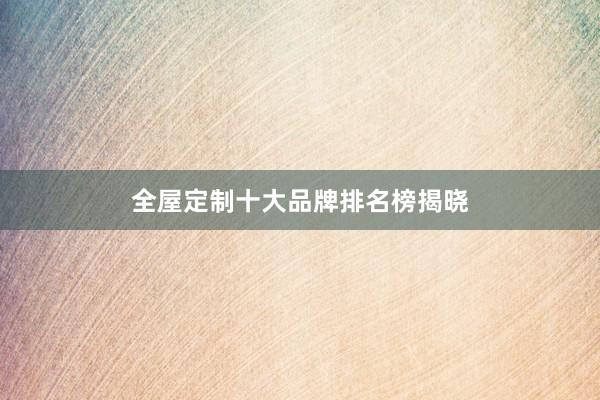 全屋定制十大品牌排名榜揭晓